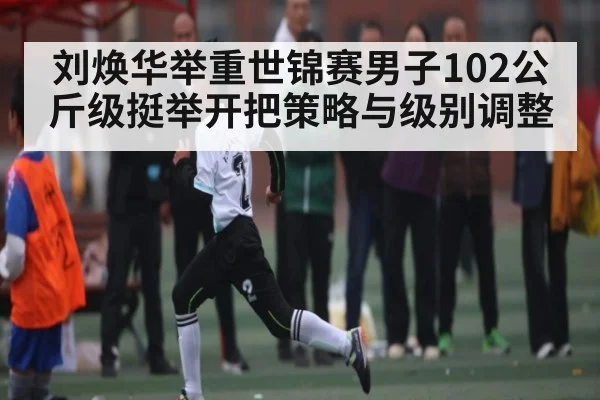 刘焕华举重世锦赛男子102公斤级挺举开把策略与级别调整