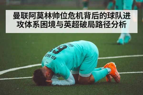 曼联阿莫林帅位危机背后的球队进攻体系困境与英超破局路径分析