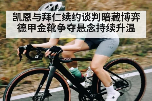凯恩与拜仁续约谈判暗藏博弈 德甲金靴争夺悬念持续升温