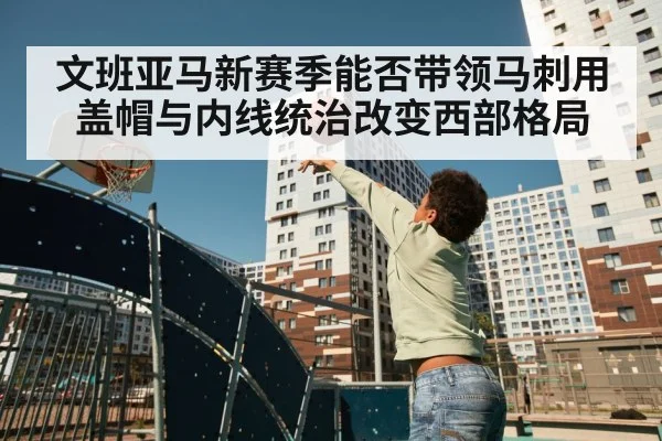 文班亚马新赛季能否带领马刺用盖帽与内线统治改变西部格局