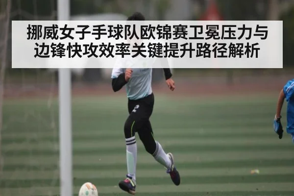 挪威女子手球队欧锦赛卫冕压力与边锋快攻效率关键提升路径解析 - c7c7